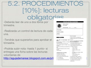 5.2. PROCEDIMIENTOS
[10%]: lecturas
obligatorias
-Deberás leer de uno a dos libros por
trimestre.
-Realizarás un control de lectura de cada
una.
-Tendrás que superarlos para aprobar el
trimestre.
-Podrás subir nota -hasta 1 punto- si
entregas una ficha sobre las lecturas
voluntarias de
http://agujademarear.blogspot.com.es/p/lecturas-recomendadas.html
.
 