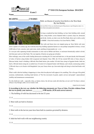 3rd
ESO CIL/European Sections 2014/2015
Exam 2
Name________________________________ Date_______________
READING ___________2 MARKS
Walls: an illusion of security from Berlin to the West Bank
By Jon Henley
The Great Wall of China was refortified during the Ming dynasty to repel Mongolian raiders. It is
now China's most popular tourist attraction.
As long as mankind has been building, we have been building walls: around
cities, along borders, across disputed lands; to protect, keep out, demarcate
and divide. Jericho, on what is now the West Bank, threw up its walls as early
as 8000BC. China built stretches of its Great Wall by 700BC.
But walls and fences have not stopped going up. Since Berlin wall came
down a quarter of a century ago, the world has been busy building separation barriers at a rate perhaps unequalled in history: at least
6,000 miles of wire, concrete, steel, sand, stone, mesh; anything to keep peoples out – or in.
It is not just walls separating divided communities in cities such as Belfast and Homs, or enclosures hermetically sealed to divide
rich from poor such as in São Paulo. The vast majority of barriers are going up on borders.
Most strikingly, some of the world's leading democracies including the US, Israel and India have, in the past decade, built thousands
of miles of barriers along borders both recognised and disputed. Since 2006, the US has erected 600 miles of fence along its
Mexican border. Israel is building a 400-mile West Bank barrier, plus another 165-mile fence along its Egyptian border. India has
built a 340-mile barrier along the so-called Line of Control of its disputed border with Pakistan, and is busily constructing another
2,500-mile fence on its frontier with Bangladesh. Last year, Greece threw up a four-metre-high wall along its short land border with
Turkey.
What is odd is that this building is happening at a time when less-physical walls appear to be crumbling. This is the age of the global
economy, multinationals, vanishing trade barriers; of "the free movement of goods, capital, services and people", unprecedented
mobility and instantaneous communication.
So why build new walls – especially when, as history shows, the old ones rarely did what they set out to do? For there is almost
always a way through, under, over or round a wall.
Adapted from the Guardian
I) According to the text, say whether the following statements are True or False. Provide evidence from
the text to justify your answers. ___________/ 0'80 marks. (0'20 each correct answer)
1. The building of walls has decreased in the last 25 years
T / F _______________________________________________________________________________
2. Most walls are built in frontiers
T / F _______________________________________________________________________________
3. Most walls in the last ten years have been built in countries governed by dictators.
T / F _______________________________________________________________________________
4. India has built walls with one neighbouring country
T / F _______________________________________________________________________________
 