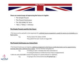 There are several ways of expressing the future in English:
• The Simple Present
• The Present Continuous
• The ‘BE GOING TO’ form
• ‘WILL’ / ‘SHALL’ + Infinitive
The Simple Present used for the Future
• This tense can be used with a time expression for a definite future arrangement, usually for events on a timetable, or a
fixed routine.
E.g. The bus leaves the station at 8:00
They publish the exam results on August 8th.
The Present Continuous as a Future form
• The Present Continuous can express a definite arrangement in the future, to talk about plans such as appointments,
meetings often with a definite time or place, but not intention (‘be going to’).
E.g. I’m taking an exam in October.(You have entered for it)
I’m seeing the dentist at 15:00 tomorrow (I have an appointment)
• With the verbs GO/COME instead of ‘be going to’ to avoid confusion or repetition.
E.g. I’m going to the cinema tomorrow (I’m going to go..)
The Future
 