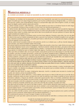 ApuntesMareaVerde.org.es 3º ESO Pág. 158
—Patronio, un hombre me ha propuesto un asunto muy importante, que será muy provechoso para mí;
pero me pide que no lo sepa ninguna persona, por mucha confianza que yo tenga en ella, [...]. Como yo
sé que por vuestro claro entendimiento ninguno os propondría algo que fuera engaño o burla, os ruego
que me digáis vuestra opinión sobre este asunto
—Señor Conde Lucanor —dijo Patronio—, para que sepáis lo que más os conviene hacer en este nego-
cio, me gustaría contaros lo que sucedió a un rey moro con tres pícaros granujas [...].
—Señor conde -dijo Patronio-, tres pícaros fueron a palacio y dijeron al rey que eran excelentes tejedores,
y le contaron cómo su mayor habilidad era hacer un paño que sólo podían ver aquellos que eran hijos de
quienes todos creían su padre, pero que dicha tela nunca podría ser vista por quienes no fueran hijos de
quien pasaba por padre suyo [...].
»Ellos montaron sus telares y simulaban estar muchas horas tejiendo. Pasados varios días, fue uno de ellos
a decir al rey que ya habían empezado la tela y que era muy hermosa; también le explicó con qué figu-
ras y labores la estaban haciendo, y le pidió que fuese a verla él solo, sin compañía de ningún consejero.
Al rey le agradó mucho todo esto.
»El rey, para hacer la prueba antes en otra persona, envió a un criado suyo, [...]El rey mandó después a
otro servidor, que afamó también haber visto la tela.
»Cuando todos los enviados del rey le aseguraron haber visto el paño, el rey fue a verlo. Entró en la sala y vio
a los falsos tejedores hacer como si trabajasen, mientras le decían: «Mirad esta labor. ¿Os place esta histo-
ria? Mirad el dibujo y apreciad la variedad de los colores». Y aunque los tres se mostraban de acuerdo en lo
que decían, la verdad es que no habían tejido tela alguna. Cuando el rey los vio tejer y decir cómo era la
tela, que otros ya habían visto, se tuvo por muerto, pues pensó que él no la veía porque no era hijo del rey,
su padre, y por eso no podía ver el paño, y temió que, si lo decía, perdería el reino. Obligado por ese temor,
alabó mucho la tela y aprendió muy bien todos los detalles que los tejedores le habían mostrado. Cuando
volvió a palacio, comentó a sus cortesanos las excelencias y primores de aquella tela y les explicó los dibu-
jos e historias que había en ella, pero les ocultó todas sus sospechas [...].
»Así siguió esteasunto hasta que llegaronlas fiestas mayores y pidieronal rey que vistieseaquellospaños para la ocasión.
Los tres pícaros trajeron la tela envuelta en una sábana de lino,hicieron como si la desenvolviesen y, después, pregunta-
ron al rey qué clase de vestidura deseaba.El rey les indicó eltraje que quería.Ellosle tomaron medidas y,después,hicie-
roncomosicortasenlatelaylaestuvierancosiendo.
»Cuando llegó el día de la fiesta, los tejedores le trajeron al rey la tela cortada y cosida, haciéndole creer
que lo vestían y le alisaban los pliegues. Al terminar, el rey pensó que ya estaba vestido, sin atreverse a
decir que él no veía la tela.
»Y vestido de esta forma, es decir, totalmente desnudo, montó a caballo para recorrer la ciudad; por
suerte, era verano y el rey no padeció el frío.
»Todas las gentes lo vieron desnudo y, como sabían que el que no viera la tela era por no ser hijo de su
padre, creyendo cada uno que, aunque él no la veía, los demás sí, por miedo a perder la honra, perma-
necieron callados y ninguno se atrevió a descubrir aquel secreto. Pero un hombre, palafrenero del rey,
que no tenía honra que perder, se acercó al rey y le dijo: «Señor, a mí me da lo mismo que me tengáis por
hijo de mi padre o de otro cualquiera, y por eso os digo que o yo soy ciego, o vais desnudo».
»El rey comenzó a insultarlo, diciendo que, como él no era hijo de su padre, no podía ver la tela.
»Al decir esto el hombre, otro que lo oyó dijo lo mismo, y así lo fueron diciendo hasta que el rey y todos los
demás perdieron el miedo a reconocer que era la verdad; y así comprendieron el engaño que los píca-
ros les habían hecho. Y cuando fueron a buscarlos, no los encontraron, pues se habían ido con lo que ha-
bían estafado al rey gracias a este engaño.
»Así, vos, señor Conde Lucanor, como aquel hombre os pide que ninguna persona de vuestra confianza
sepa lo que os propone, estad seguro de que piensa engañaros [...].
El conde pensó que era un buen consejo, lo siguió y le fue muy bien.
Viendo don Juan que este cuento era bueno, lo mandó escribir en este libro y compuso estos versos que
dicen así:
A quien te aconseja encubrir de tus amigos
más le gusta engañarte que los higos.
NARRATIVA MEDIEVAL II
EL CONDE LUCANOR. LO QUE LE SUCEDIÓ AL REY CON LOS BURLADORES
Lengua española
3º ESO – Antología-Comentario de textoanexo-anexo-anexo-anexo-anexo-anexo-anexo
 