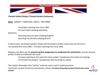 The Present Perfect

Present Perfect Simple / Present Perfect Continuous
Form: SUBJECT + HAVE/HAS + BEEN + -ING FORM
I have been working here since 1992.
He hasn’t been sleeping well lately.
Questions:
How long have you been studying English?
How long has she been playing tennis?
In some cases, the present perfect simple and the present perfect continuous are the same:
I’ve worked here since 1992. = I’ve been working here since 1992.
However, we often use the present perfect progressive to emphasize the action/time, and the present
perfect simple to emphasize the result:
I’ve been working on the report for three weeks.” (emphasizes the action of working)
I’ve finished the project.” (emphasizes that the project is done)
*Be careful: Remember that “stative” verbs are never used in continuous form.
I’ve known my best friend since elementary school. I’ve been knowing my best friend since elementary
school.

 