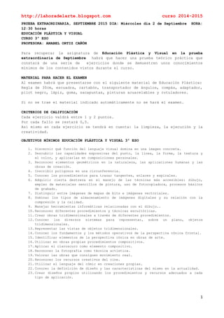 http://lahoradelarte.blogspot.com curso 2014-2015
1
PRUEBA EXTRAORDINARIA, SEPTIEMBRE 2015 DIA: Miércoles día 2 de Septiembre HORA:
12:30 horas
EDUCACIÓN PLÁSTICA Y VISUAL
CURSO 3º ESO
PROFESORA: ANABEL ORTIZ CAÑÓN
Para recuperar la asignatura de Educación Plástica y Visual en la prueba
extraordinaria de Septiembre habrá que hacer una prueba teórico práctica que
constará de una serie de ejercicios donde se demuestren unos conocimientos
mínimos de los contenidos vistos durante el curso.
MATERIAL PARA HACER EL EXAMEN
Al examen habrá que presentarse con el siguiente material de Educación Plástica:
Regla de 30cm, escuadra, cartabón, transportador de ángulos, compás, adaptador,
pilot negro, lápiz, goma, sacapuntas, pinturas acuarelables y rotuladores.
Si no se trae el material indicado automáticamente no se hará el examen.
CRITERIOS DE CALIFICACIÓN
Cada ejercicio valdrá entre 1 y 2 puntos.
Por cada fallo se restará 0,5.
Así mismo en cada ejercicio se tendrá en cuenta: la limpieza, la ejecución y la
creatividad.
OBJETIVOS MÍNIMOS EDUCACIÓN PLÁSTICA Y VISUAL 3º ESO
1. Discernir qué función del lenguaje visual domina en una imagen concreta.
2. Descubrir las capacidades expresivas del punto, la línea, la forma, la textura y
el color, y aplicarlas en composiciones personales.
3. Reconocer elementos geométricos en la naturaleza, las aplicaciones humanas y las
obras de creación.
4. Inscribir polígonos en una circunferencia.
5. Conocer los procedimientos para trazar tangentes, enlaces y espirales.
6. Adquirir cierta destreza en el manejo de las técnicas más accesibles: dibujo,
empleo de materiales sencillos de pintura, uso de fotocopiadora, procesos básicos
de grabado.
7. Distinguir entre imágenes de mapas de bits e imágenes vectoriales.
8. Dominar los tipos de almacenamiento de imágenes digitales y su relación con la
compresión y la calidad.
9. Manejar herramientas informáticas relacionadas con el dibujo..
10. Reconocer diferentes procedimientos y técnicas escultóricas.
11. Crear obras tridimensionales a través de diferentes procedimientos.
12. Conocer los diversos sistemas para representar, sobre un plano, objetos
tridimensionales.
13. Representar las vistas de objetos tridimensionales.
14. Conocer los fundamentos y los métodos operativos de la perspectiva cónica frontal.
15. Identificar elementos de la perspectiva cónica en obras de arte.
16. Utilizar en obras propias procedimientos compositivos.
17. Aplicar el claroscuro como elemento compositivo.
18. Reconocer la fotografía como técnica artística.
19. Valorar las obras que consiguen movimiento real.
20. Reconocer los recursos creativos del cine.
21. Utilizar el lenguaje del cómic en creaciones propias.
22. Conocer la definición de diseño y las características del mismo en la actualidad.
23. Crear diseños propios utilizando los procedimientos y recursos adecuados a cada
tipo de aplicación.
 