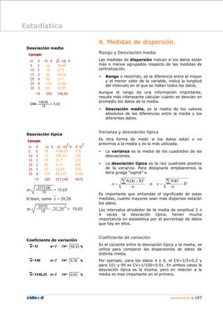 MATEMÁTICAS „ 197
Desviación media
Desviación típica
O bien, como 26
,
20
=
x
Coeficiente de variación
4. Medidas de dispersión.
Rango y Desviación media
Las medidas de dispersión indican si los datos están
más o menos agrupados respecto de las medidas de
centralización.
• Rango o recorrido, es la diferencia entre el mayor
y el menor valor de la variable, indica la longitud
del intervalo en el que se hallan todos los datos.
Aunque el rango da una información importante,
resulta más interesante calcular cuánto se desvían en
promedio los datos de la media.
• Desviación media, es la media de los valores
absolutos de las diferencias entre la media y los
diferentes datos.
Varianza y desviación típica
Es otra forma de medir si los datos están o no
próximos a la media y es la más utilizada.
• La varianza es la media de los cuadrados de las
desviaciones.
• La desviación típica es la raíz cuadrada positiva
de la varianza. Para designarla emplearemos la
letra griega “sigma” σ.
2
fi·(Xi X)
n
−
σ =
∑ o
2
2
fi·Xi
X
n
σ = −
∑
Es importante que entiendas el significado de estas
medidas, cuanto mayores sean más dispersos estarán
los datos.
Los intervalos alrededor de la media de amplitud 2 o
4 veces la desviación típica, tienen mucha
importancia en estadística por el porcentaje de datos
que hay en ellos.
Coeficiente de variación
Es el cociente entre la desviación típica y la media, se
utiliza para comparar las dispersiones de datos de
distinta media.
Por ejemplo, para los datos 4 y 6, el CV=1/5=0,2 y
para 101 y 99 es CV=1/100=0.01. En ambos casos la
desviación típica es la misma, pero en relación a la
media es mas importante en el primero.
Estadística
 