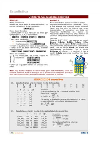 198 „ MATEMÁTICAS
Utilizar la Calculadora científica
MODELO 1
Modo estadístico
Primero se ha de elegir el modo estadístico. En
muchas calculadoras se hace pulsando:
[MODE][ · ]
Datos desordenados
A continuación hay que introducir los datos, por
ejemplo para 2, 3, 4, 3 teclearemos:
[2][M+] [3][M+] [4][M+] [3][M+]
Y para hacer los cálculos:
• Para la media [SHIFT] [ x ]
• Para la desviación típica [SHIFT] [σn]
También se puede sumar todos, o los cuadrados,
o contar el nº de datos introducidos, pulsando
respectivamente:
[SHIFT][Σx] [SHIFT][Σx2
] [SHIFT][n]
Datos en una tabla
Se introducen los datos según la
secuencia: [2][×][4][M+]
[3][ ×][3][M+]
[4][ ×][5][M+]
Y ahora ya se pueden realizar los cálculos como
antes.
EJERCICIOS resueltos
13. Calcula el rango y la desviación media de los datos:
8 8 12 8 9 8 8 8 8 7 5 12
7 12 11 7 9 5 5 7 9 7 8 11
Solución:
El rango oscila entre 8 y 12 con una amplitud de 4.
Hacemos el recuento.
La media: 4
,
7
20
147
x =
=
Calculamos la desviación de cada dato respecto a la media,
en valor absoluto. La media de las desviaciones:
23
,
1
20
6
,
24
DM =
=
14. Calcula la desviación media de los datos tabulados siguientes:
Solución:
Calculamos la media:
55
,
504
44
22200
x =
=
Completamos la última columna:
59
,
205
44
55
,
9054
DM =
=
xi fi xi·fi i
i f
|
x
x
| ⋅
−
5 2 10 4,8
6 4 24 5,6
7 6 42 2,4
8 3 24 1,8
9 3 27 4,8
10 2 20 5,2
20 147 24,6
xi fi xi·fi i
i f
|
x
x
| ⋅
−
[0,200) 100 7 700 2831,82
[200,400) 300 8 2400 1636,36
[400,600) 500 13 6500 59,09
[600,800) 700 9 6300 1759,09
[800,1000) 900 7 6300 2768,18
Total: 44 22200 9054,55
Estadística
MODELO 2
Modo estadístico e introducción de datos
Elegimos el modo estadístico (mode stat 1-VAR)
y nos aparece una columna donde introducir
datos, uno tras otro, no importa que vayan
desordenados. Si tuviéramos una tabla con
frecuencias tendríamos que activar las
frecuencias (Setup frequency on) y rellenar las
columnas. Después del último dato pulsar AC.
Cálculos
Pulsando SHIFT STAT nos aparece un menú,
1:type, 2:Data, 3:Edit, 4:Sum, 5:Var
6:MinMax. Con la opción 5:Var accederemos a
calcular la media, desviación típica y cantidad de
datos. Con la opción 4:sum las sumas que
habitualmente necesitamos. Con la opción
6:MinMax el mínimo y el máximo. Y con la
opción 2:Data podremos modificar los datos
introducidos.
.
Nota: Hay muchos modelos de calculadoras, pero afortunadamente, todas son
bastante parecidas, trata de averiguar por ti mismo el funcionamiento de la tuya
si no coinciden con éstas, consulta el manual o pregunta a tu profesor.
 