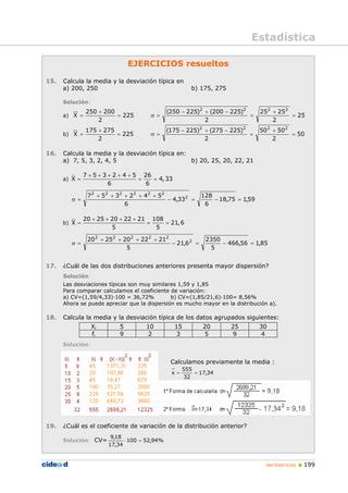 MATEMÁTICAS „ 199
Estadística
EJERCICIOS resueltos
15. Calcula la media y la desviación típica en
a) 200, 250 b) 175, 275
Solución:
a) 225
2
200
250
X =
+
= 25
2
25
25
2
)
225
200
(
)
225
250
( 2
2
2
2
=
+
=
−
+
−
=
σ
b) 225
2
275
175
X =
+
= 50
2
50
50
2
)
225
275
(
)
225
175
( 2
2
2
2
=
+
=
−
+
−
=
σ
16. Calcula la media y la desviación típica en:
a) 7, 5, 3, 2, 4, 5 b) 20, 25, 20, 22, 21
a)
7 5 3 2 4 5 26
X 4,33
6 6
+ + + + +
= = =
59
,
1
75
,
18
6
128
33
,
4
6
5
4
2
3
5
7 2
2
2
2
2
2
2
=
−
=
−
+
+
+
+
+
=
σ
b)
20 25 20 22 21 108
X 21,6
5 5
+ + + +
= = =
85
,
1
56
,
466
5
2350
6
,
21
5
21
22
20
25
20 2
2
2
2
2
2
=
−
=
−
+
+
+
+
=
σ
17. ¿Cuál de las dos distribuciones anteriores presenta mayor dispersión?
Solución:
Las desviaciones típicas son muy similares 1,59 y 1,85
Para comparar calculamos el coeficiente de variación:
a) CV=(1,59/4,33)·100 = 36,72% b) CV=(1,85/21,6)·100= 8,56%
Ahora se puede apreciar que la dispersión es mucho mayor en la distribución a).
18. Calcula la media y la desviación típica de los datos agrupados siguientes:
Xi 5 10 15 20 25 30
fi 9 2 3 5 9 4
Solución:
Calculamos previamente la media :
34
,
17
32
555
x =
=
19. ¿Cuál es el coeficiente de variación de la distribución anterior?
Solución: CV= %
94
,
52
100
34
,
17
18
,
9
=
⋅
 