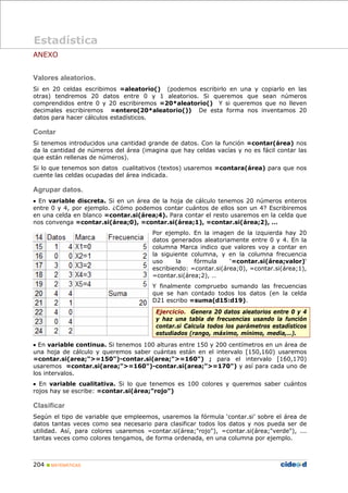 204 „ MATEMÁTICAS
ANEXO
Valores aleatorios.
Si en 20 celdas escribimos =aleatorio() (podemos escribirlo en una y copiarlo en las
otras) tendremos 20 datos entre 0 y 1 aleatorios. Si queremos que sean números
comprendidos entre 0 y 20 escribiremos =20*aleatorio() Y si queremos que no lleven
decimales escribiremos =entero(20*aleatorio()) De esta forma nos inventamos 20
datos para hacer cálculos estadísticos.
Contar
Si tenemos introducidos una cantidad grande de datos. Con la función =contar(área) nos
da la cantidad de números del área (imagina que hay celdas vacías y no es fácil contar las
que están rellenas de números).
Si lo que tenemos son datos cualitativos (textos) usaremos =contara(área) para que nos
cuente las celdas ocupadas del área indicada.
Agrupar datos.
• En variable discreta. Si en un área de la hoja de cálculo tenemos 20 números enteros
entre 0 y 4, por ejemplo. ¿Cómo podemos contar cuántos de ellos son un 4? Escribiremos
en una celda en blanco =contar.si(área;4). Para contar el resto usaremos en la celda que
nos convenga =contar.si(área;0), =contar.si(área;1), =contar.si(área;2), …
Por ejemplo. En la imagen de la izquierda hay 20
datos generados aleatoriamente entre 0 y 4. En la
columna Marca indico que valores voy a contar en
la siguiente columna, y en la columna frecuencia
uso la fórmula ‘=contar.si(área;valor)‘
escribiendo: =contar.si(área;0), =contar.si(área;1),
=contar.si(área;2), …
Y finalmente compruebo sumando las frecuencias
que se han contado todos los datos (en la celda
D21 escribo =suma(d15:d19).
Ejercicio. Genera 20 datos aleatorios entre 0 y 4
y haz una tabla de frecuencias usando la función
contar.si Calcula todos los parámetros estadísticos
estudiados (rango, máximo, mínimo, media,…).
• En variable continua. Si tenemos 100 alturas entre 150 y 200 centímetros en un área de
una hoja de cálculo y queremos saber cuántas están en el intervalo [150,160) usaremos
=contar.si(area;">=150")-contar.si(area;">=160") ; para el intervalo [160,170)
usaremos =contar.si(area;">=160")-contar.si(area;">=170") y así para cada uno de
los intervalos.
• En variable cualitativa. Si lo que tenemos es 100 colores y queremos saber cuántos
rojos hay se escribe: =contar.si(área;"rojo")
Clasificar
Según el tipo de variable que empleemos, usaremos la fórmula ‘contar.si’ sobre el área de
datos tantas veces como sea necesario para clasificar todos los datos y nos pueda ser de
utilidad. Así, para colores usaremos =contar.si(área;"rojo"), =contar.si(área;"verde"), ...
tantas veces como colores tengamos, de forma ordenada, en una columna por ejemplo.
Estadística
 