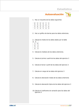 MATEMÁTICAS „ 207
Autoevaluación
1. Haz un recuento de los datos siguientes
2. Haz un gráfico de barras para los datos anteriores.
3. Calcula la media de los datos dados por la tabla
4. Calcula la mediana de los datos anteriores.
5. Calcula el primer cuartil de los datos del ejercicio 3
6. Calcula el tercer cuartil de los datos del ejercicio 3
7. Calcula en rango de los datos del ejercicio 3
8. Calcula la desviación media de los datos anteriores
9. Calcula la desviación típica de los datos del ejercicio 3
10. Calcula el coeficiente de variación para los datos del
ejercicio 3
Estadística
 