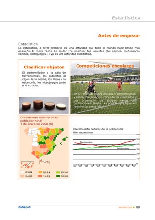 MATEMÁTICAS „ 189
Antes de empezar
Estadística
La estadística, a nivel primario, es una actividad que todo el mundo hace desde muy
pequeño. El mero hecho de contar y/o clasificar tus juguetes (tus coches, muñecas/os,
canicas, videojuegos,…) ya es una actividad estadística.
Clasificar objetos
El destornillador a la caja de
herramientas, los cubiertos al
cajón de la cocina, los libros a la
estantería, los videojuegos junto
a la consola,…
Competiciones escolares
En tu instituto habrá equipos y competiciones,
y habrá que llevar un cómputo de resultados y
una ordenación de equipos según una
puntuaciones. Hasta es posible que haya un
registro de varios años.
Estadística
 