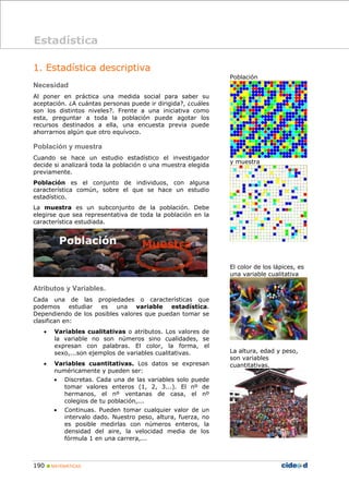 190 „ MATEMÁTICAS
1. Estadística descriptiva
Necesidad
Al poner en práctica una medida social para saber su
aceptación. ¿A cuántas personas puede ir dirigida?, ¿cuáles
son los distintos niveles?. Frente a una iniciativa como
esta, preguntar a toda la población puede agotar los
recursos destinados a ella, una encuesta previa puede
ahorrarnos algún que otro equívoco.
Población y muestra
Cuando se hace un estudio estadístico el investigador
decide si analizará toda la población o una muestra elegida
previamente.
Población es el conjunto de individuos, con alguna
característica común, sobre el que se hace un estudio
estadístico.
La muestra es un subconjunto de la población. Debe
elegirse que sea representativa de toda la población en la
característica estudiada.
Atributos y Variables.
Cada una de las propiedades o características que
podemos estudiar es una variable estadística.
Dependiendo de los posibles valores que puedan tomar se
clasifican en:
• Variables cualitativas o atributos. Los valores de
la variable no son números sino cualidades, se
expresan con palabras. El color, la forma, el
sexo,...son ejemplos de variables cualitativas.
• Variables cuantitativas. Los datos se expresan
numéricamente y pueden ser:
• Discretas. Cada una de las variables solo puede
tomar valores enteros (1, 2, 3...). El nº de
hermanos, el nº ventanas de casa, el nº
colegios de tu población,...
• Continuas. Pueden tomar cualquier valor de un
intervalo dado. Nuestro peso, altura, fuerza, no
es posible medirlas con números enteros, la
densidad del aire, la velocidad media de los
fórmula 1 en una carrera,...
Población
y muestra
El color de los lápices, es
una variable cualitativa
La altura, edad y peso,
son variables
cuantitativas.
Estadística
Población
 