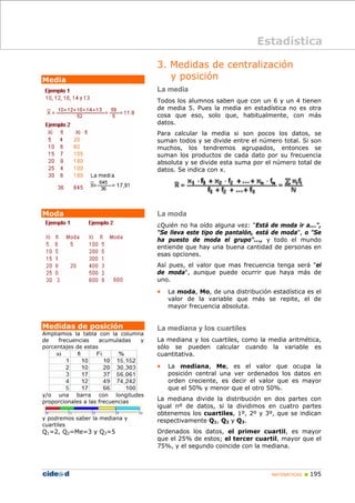 MATEMÁTICAS „ 195
Media
Moda
Medidas de posición
Ampliamos la tabla con la columna
de frecuencias acumuladas y
porcentajes de estas
y/o una barra con longitudes
proporcionales a las frecuencias
y podremos saber la mediana y
cuartiles
Q1=2, Q2=Me=3 y Q3=5
3. Medidas de centralización
y posición
La media
Todos los alumnos saben que con un 6 y un 4 tienen
de media 5. Pues la media en estadística no es otra
cosa que eso, solo que, habitualmente, con más
datos.
Para calcular la media si son pocos los datos, se
suman todos y se divide entre el número total. Si son
muchos, los tendremos agrupados, entonces se
suman los productos de cada dato por su frecuencia
absoluta y se divide esta suma por el número total de
datos. Se indica con x.
La moda
¿Quién no ha oído alguna vez: "Está de moda ir a...",
"Se lleva este tipo de pantalón, está de moda", o "Se
ha puesto de moda el grupo"..., y todo el mundo
entiende que hay una buena cantidad de personas en
esas opciones.
Así pues, el valor que mas frecuencia tenga será "el
de moda", aunque puede ocurrir que haya más de
uno.
• La moda, Mo, de una distribución estadística es el
valor de la variable que más se repite, el de
mayor frecuencia absoluta.
La mediana y los cuartiles
La mediana y los cuartiles, como la media aritmética,
sólo se pueden calcular cuando la variable es
cuantitativa.
• La mediana, Me, es el valor que ocupa la
posición central una ver ordenados los datos en
orden creciente, es decir el valor que es mayor
que el 50% y menor que el otro 50%.
La mediana divide la distribución en dos partes con
igual nº de datos, si la dividimos en cuatro partes
obtenemos los cuartiles, 1º, 2º y 3º, que se indican
respectivamente Q1, Q2 y Q3.
Ordenados los datos, el primer cuartil, es mayor
que el 25% de estos; el tercer cuartil, mayor que el
75%, y el segundo coincide con la mediana.
Estadística
 