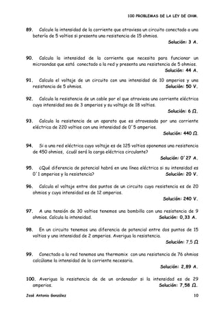 100 PROBLEMAS DE LA LEY DE OHM.


89. Calcule la intensidad de la corriente que atraviesa un circuito conectado a una
   batería de 5 voltios si presenta una resistencia de 15 ohmios.
                                                                     Solución: 3 A.


90. Calcula la intensidad de la corriente que necesita para funcionar un
   microondas que está conectado a la red y presenta una resistencia de 5 ohmios.
                                                                 Solución: 44 A.

91. Calcula el voltaje de un circuito con una intensidad de 10 amperios y una
   resistencia de 5 ohmios.                                    Solución: 50 V.

92. Calcula la resistencia de un cable por el que atraviesa una corriente eléctrica
   cuya intensidad sea de 3 amperios y su voltaje de 18 voltios.
                                                                    Solución: 6 .

93. Calcula la resistencia de un aparato que es atravesada por una corriente
   eléctrica de 220 voltios con una intensidad de 0´5 amperios.
                                                                Solución: 440 .

94. Si a una red eléctrica cuyo voltaje es de 125 voltios oponemos una resistencia
   de 450 ohmios, ¿cuál será la carga eléctrica circulante?
                                                                Solución: 0´27 A.

95. ¿Qué diferencia de potencial habrá en una línea eléctrica si su intensidad es
   0´1 amperios y la resistencia?                                Solución: 20 V.

96. Calcula el voltaje entre dos puntos de un circuito cuya resistencia es de 20
   ohmios y cuya intensidad es de 12 amperios.
                                                                Solución: 240 V.

97. A una tensión de 30 voltios tenemos una bombilla con una resistencia de 9
   ohmios. Calcula la intensidad.                          Solución: 0,33 A.

98. En un circuito tenemos una diferencia de potencial entre dos puntos de 15
   voltios y una intensidad de 2 amperios. Averigua la resistencia.
                                                                    Solución: 7,5

99. Conectado a la red tenemos una thermomix con una resistencia de 76 ohmios
   calcúlame la intensidad de la corriente necesaria.
                                                           Solución: 2,89 A.

100. Averigua la resistencia de de un ordenador si la intensidad es de 29
  amperios.                                              Solución: 7,58 .

José Antonio González                                                           10
 