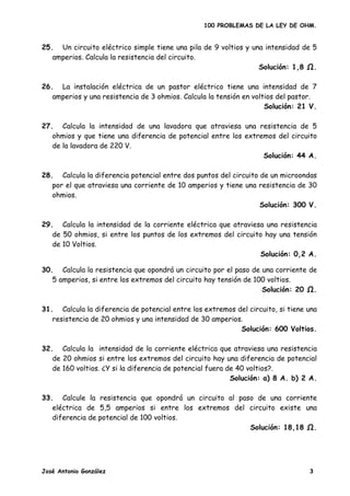 100 PROBLEMAS DE LA LEY DE OHM.


25. Un circuito eléctrico simple tiene una pila de 9 voltios y una intensidad de 5
   amperios. Calcula la resistencia del circuito.
                                                                 Solución: 1,8 .

26. La instalación eléctrica de un pastor eléctrico tiene una intensidad de 7
   amperios y una resistencia de 3 ohmios. Calcula la tensión en voltios del pastor.
                                                                     Solución: 21 V.

27. Calcula la intensidad de una lavadora que atraviesa una resistencia de 5
   ohmios y que tiene una diferencia de potencial entre los extremos del circuito
   de la lavadora de 220 V.
                                                                 Solución: 44 A.

28. Calcula la diferencia potencial entre dos puntos del circuito de un microondas
   por el que atraviesa una corriente de 10 amperios y tiene una resistencia de 30
   ohmios.
                                                                  Solución: 300 V.

29. Calcula la intensidad de la corriente eléctrica que atraviesa una resistencia
   de 50 ohmios, si entre los puntos de los extremos del circuito hay una tensión
   de 10 Voltios.
                                                                Solución: 0,2 A.

30. Calcula la resistencia que opondrá un circuito por el paso de una corriente de
   5 amperios, si entre los extremos del circuito hay tensión de 100 voltios.
                                                                   Solución: 20 Ω.

31. Calcula la diferencia de potencial entre los extremos del circuito, si tiene una
   resistencia de 20 ohmios y una intensidad de 30 amperios.
                                                           Solución: 600 Voltios.

32. Calcula la intensidad de la corriente eléctrica que atraviesa una resistencia
   de 20 ohmios si entre los extremos del circuito hay una diferencia de potencial
   de 160 voltios. ¿Y si la diferencia de potencial fuera de 40 voltios?.
                                                           Solución: a) 8 A. b) 2 A.

33. Calcule la resistencia que opondrá un circuito al paso de una corriente
   eléctrica de 5,5 amperios si entre los extremos del circuito existe una
   diferencia de potencial de 100 voltios.
                                                         Solución: 18,18 Ω.




José Antonio González                                                            3
 