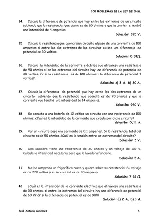 100 PROBLEMAS DE LA LEY DE OHM.


34. Calcula la diferencia de potencial que hay entre los extremos de un circuito
   sabiendo que la resistencia que opone es de 80 ohmios y que la corriente tendrá
   una intensidad de 4 amperios.
                                                                 Solución: 320 V.

35. Calcula la resistencia que opondrá un circuito al paso de una corriente de 100
   amperios si entre los dos extremos de los circuitos existe una diferencia de
   potencial de 30 voltios.
                                                                 Solución: 0,33Ω.

36. Calcula la intensidad de la corriente eléctrica que atraviesa una resistencia
   de 90 ohmios si en los extremos del circuito hay una diferencia de potencial de
   30 voltios. ¿Y si la resistencia es de 120 ohmios y la diferencia de potencial 4
   voltios?.
                                                       Solución: a) 3 A. b) 30 A.

37. Calcula la diferencia de potencial que hay entre los dos extremos de un
   circuito sabiendo que la resistencia que opondrá es de 70 ohmios y que la
   corriente que tendrá una intensidad de 14 amperios.
                                                            Solución: 980 V.

38. Se conecta a una batería de 12 voltios un circuito con una resistencia de 100
   ohmios. ¿Cuál es la intensidad de la corriente que circula por dicho circuito?
                                                                    Solución: 0,12 A.

39. Por un circuito pasa una corriente de 0,1 amperios. Si la resistencia total del
   circuito es de 50 ohmios. ¿Cuál es la tensión entre los extremos del circuito?
                                                                     Solución: 5 V.

40. Una lavadora tiene una resistencia de 20 ohmios y un voltaje de 100 V.
   Calcula la intensidad necesaria para que la lavadora funcione.
                                                                     Solución: 5 A.


41. Me he comprado un frigorífico nuevo y quiero saber su resistencia. Su voltaje
   es de 220 voltios y su intensidad es de 30 amperios.
                                                                  Solución: 7,33       .

42. ¿Cuál es la intensidad de la corriente eléctrica que atraviesa una resistencia
   de 30 ohmios, si entre los extremos del circuito hay una diferencia de potencial
   de 60 V? ¿Y si la diferencia de potencial es de 90V?
                                                         Solución: a) 2 A. b) 3 A.


José Antonio González                                                              4
 