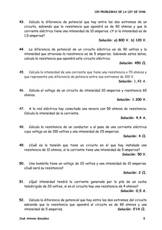 100 PROBLEMAS DE LA LEY DE OHM.


43. Calcula la diferencia de potencial que hay entre los dos extremos de un
   circuito, sabiendo que la resistencia que opondrá es de 80 ohmios y que la
   corriente eléctrica tiene una intensidad de 10 amperios. ¿Y si la intensidad es de
   1,5 amperios?
                                                    Solución: a) 800 V. b) 120 V.

44. La diferencia de potencial de un circuito eléctrico es de 90 voltios y la
   intensidad que atraviesa la resistencia es de 5 amperios. Sabiendo estos datos,
   calcula la resistencia que opondrá este circuito eléctrico.
                                                                 Solución: 450 .

45. Calcula la intensidad de una corriente que tiene una resistencia a 70 ohmios y
   que representa una diferencia de potencia entre sus extremos de 100 V.
                                                                Solución: 1,43 A.

46. Calcula el voltaje de un circuito de intensidad 20 amperios y resistencia 60
   ohmios.
                                                             Solución: 1.200 V.

47. A la red eléctrica hay conectada una nevera con 50 ohmios de resistencia.
   Calcula la intensidad de la corriente.
                                                            Solución: 4,4 A.

48. Calcula la resistencia de un conductor a al paso de una corriente eléctrica
   cuyo voltaje es de 100 voltios y una intensidad de 25 amperios.
                                                                   Solución: 4 .

49. ¿Cuál es la tensión que tiene un circuito en el que hay instalada una
   resistencia de 10 ohmios, si la corriente tiene una intensidad de 5 amperios?
                                                                     Solución: 50 V.

50. Una bombilla tiene un voltaje de 20 voltios y una intensidad de 10 amperios.
   ¿Cuál será su resistencia?
                                                                 Solución: 2 .

51. ¿Qué intensidad tendrá la corriente generada por la pila de un coche
   teledirigido de 20 voltios, si en el circuito hay una resistencia de 4 ohmios?
                                                                      Solución: 0,5 A.

52. Calcula la diferencia de potencial que hoy entre los dos extremos del circuito
   sabiendo que la resistencia que opondrá al circuito es de 80 ohmios y una
   intensidad de 5 amperios.                                   Solución: 0’14 .

José Antonio González                                                              5
 