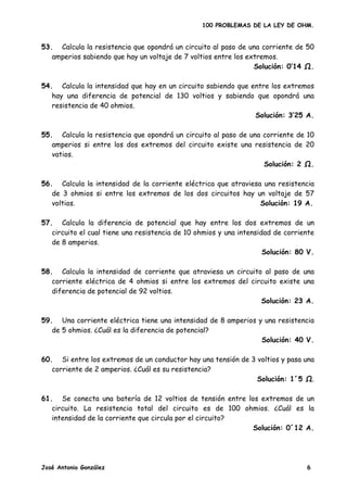 100 PROBLEMAS DE LA LEY DE OHM.


53. Calcula la resistencia que opondrá un circuito al paso de una corriente de 50
   amperios sabiendo que hay un voltaje de 7 voltios entre los extremos.
                                                                 Solución: 0’14 .

54. Calcula la intensidad que hay en un circuito sabiendo que entre los extremos
   hay una diferencia de potencial de 130 voltios y sabiendo que opondrá una
   resistencia de 40 ohmios.
                                                               Solución: 3’25 A.

55. Calcula la resistencia que opondrá un circuito al paso de una corriente de 10
   amperios si entre los dos extremos del circuito existe una resistencia de 20
   vatios.
                                                                  Solución: 2 Ω.

56. Calcula la intensidad de la corriente eléctrica que atraviesa una resistencia
   de 3 ohmios si entre los extremos de los dos circuitos hay un voltaje de 57
   voltios.                                                      Solución: 19 A.

57. Calcula la diferencia de potencial que hay entre los dos extremos de un
   circuito el cual tiene una resistencia de 10 ohmios y una intensidad de corriente
   de 8 amperios.
                                                                     Solución: 80 V.

58. Calcula la intensidad de corriente que atraviesa un circuito al paso de una
   corriente eléctrica de 4 ohmios si entre los extremos del circuito existe una
   diferencia de potencial de 92 voltios.
                                                                Solución: 23 A.

59. Una corriente eléctrica tiene una intensidad de 8 amperios y una resistencia
   de 5 ohmios. ¿Cuál es la diferencia de potencial?
                                                                Solución: 40 V.

60. Si entre los extremos de un conductor hay una tensión de 3 voltios y pasa una
   corriente de 2 amperios. ¿Cuál es su resistencia?
                                                               Solución: 1´5 Ω.

61. Se conecta una batería de 12 voltios de tensión entre los extremos de un
   circuito. La resistencia total del circuito es de 100 ohmios. ¿Cuál es la
   intensidad de la corriente que circula por el circuito?
                                                            Solución: 0´12 A.




José Antonio González                                                            6
 
