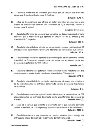 100 PROBLEMAS DE LA LEY DE OHM.


62. Calcula la intensidad de corriente que circula por un circuito que tiene una
   lámpara de 3 ohmios si la pila es de 8,2 voltios.
                                                              Solución: 2,73 A.

63. ¿Cuál es la resistencia que ofrece un motor eléctrico, si conectado a una
   fuente de alimentación consume una corriente de 0,06 amperios, cuando la
   tensión es de 7 voltios?
                                                         Solución: 116,66 Ω.

64. Calcula la diferencia de potencial que hay entre los dos extremos del circuito
   sabiendo que la resistencia que opondrá al circuito es de 60 ohmios y una
   intensidad de 3 amperios.
                                                                 Solución: 180 V.

65. Calcula la intensidad que circula por un conductor con una resistencia de 10
   ohmios si entre sus extremos existe una diferencia de potencial de 200 voltios.
                                                                   Solución: 20 A.

66. Calcula la resistencia que opondrá un circuito al paso de una corriente con una
   intensidad de 5 amperios cuando entre sus entre sus extremos existe una
   diferencia de potencial de 450 voltios.
                                                                   Solución: 90 Ω.

67. Calcula la diferencia de potencial en los extremos de una resistencia de 175
   ohmios cuando a través de ella circula una intensidad de 0’5 amperios.
                                                                  Solución: 87’5 V.

68. Calcula la intensidad de la corriente eléctrica que atraviesa una resistencia
   de 40 ohmios si entre los extremos del circuito hay una diferencia de potencial
   de 80 voltios.
                                                                   Solución: 2 A.

69. Calcula la resistencia que opondrá un circuito al paso de una corriente de 232
   amperios si entre los extremos de circuito existe una diferencia de potencial de
   4 voltios.                                                   Solución: 0.02 Ω.

70. ¿Cuál es el voltaje que alimenta a un circuito por el que pasa una corriente
   con una intensidad de 12,5 amperios y presenta una resistencia de 200 ohmios?
                                                               Solución: 2500 V.

71. Calcula la resistencia que presenta un circuito, sabiendo que el voltaje que
   entrega una pila es de 8 voltios y la corriente de 0,004 amperios.
                                                                 Solución: 2000 .

José Antonio González                                                           7
 