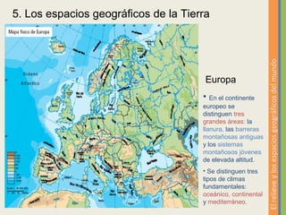 5. Los espacios geográficos de la Tierra




                                                              El relieve y los espacios geográficos del mundo
                                       Europa
                                      • En el continente
                                      europeo se
                                      distinguen tres
                                      grandes áreas: la
                                      llanura, las barreras
                                      montañosas antiguas
                                      y los sistemas
                                      montañosos jóvenes
                                      de elevada altitud.
                                      • Se distinguen tres
                                      tipos de climas
                                      fundamentales:
                                      oceánico, continental
                                      y mediterráneo.
 