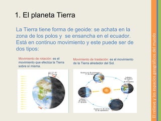 1. El planeta Tierra
La Tierra tiene forma de geoide: se achata en la
zona de los polos y se ensancha en el ecuador.




                                                                                 El relieve y los espacios geográficos del mundo
Está en continuo movimiento y este puede ser de
dos tipos:
 Movimiento de rotación: es el      Movimiento de traslación: es el movimiento
 movimiento que efectúa la Tierra   de la Tierra alrededor del Sol.
 sobre sí misma.
 