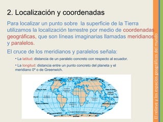 2. Localización y coordenadas
Para localizar un punto sobre la superficie de la Tierra
utilizamos la localización terrestre por medio de coordenadas




                                                                              El relieve y los espacios geográficos del mundo
geográficas, que son líneas imaginarias llamadas meridianos
y paralelos.
El cruce de los meridianos y paralelos señala:
   • La latitud: distancia de un paralelo concreto con respecto al ecuador.
   • La longitud: distancia entre un punto concreto del planeta y el
   meridiano 0º o de Greenwich.
 