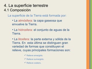 4. La superficie terrestre
4.1 Composición
  La superficie de la Tierra está formada por:
     • La atmósfera: la capa gaseosa que
     envuelve la Tierra.
     • La hidrosfera: el conjunto de aguas de la
     Tierra.
     • La litosfera: la parte externa y sólida de la
     Tierra. En esta última se distinguen gran
     variedad de formas que constituyen el
     relieve, cuyas principales formaciones son:
               Relieve emergido.
               Relieve sumergido.
               Relieve costero.
 