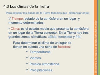 4.3 Los climas de la Tierra
 Para estudiar los climas de la Tierra tenemos que diferenciar entre:

   ∀ Tiempo: estado de la atmósfera en un lugar y




                                                                        El relieve y los espacios geográficos del mundo
   momento determinados.
   • Clima: es el estado medio que presenta la atmósfera
   en un lugar de la Tierra concreto. En la Tierra hay tres
   grandes zonas climáticas: cálida, templada y fría.
      Para determinar el clima de un lugar se
      tienen en cuenta una serie de factores:
                Temperaturas.
                  Vientos.
                  Presión atmosférica.
                  Precipitaciones.
 
