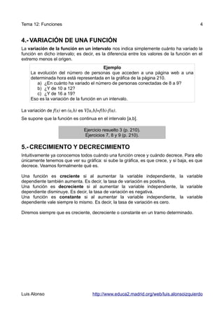 Tema 12: Funciones                                                                        4


4.- VARIACIÓN DE UNA FUNCIÓN
La variación de la función en un intervalo nos indica simplemente cuánto ha variado la
función en dicho intervalo; es decir, es la diferencia entre los valores de la función en el
extremo menos el origen.
                                         Ejemplo
    La evolución del número de personas que acceden a una página web a una
    determinada hora está representada en la gráfica de la página 210.
       a) ¿En cuánto ha variado el número de personas conectadas de 8 a 9?
       b) ¿Y de 10 a 12?
       c) ¿Y de 16 a 19?
    Eso es la variación de la función en un intervalo.

La variación de f(x) en (a,b) es V[a,b]=f(b)­f(a).
Se supone que la función es continua en el intervalo [a,b].

                                Ejercicio resuelto 3 (p. 210).
                                Ejercicios 7, 8 y 9 (p. 210).

5.- CRECIMIENTO Y DECRECIMIENTO
Intuitivamente ya conocemos todos cuándo una función crece y cuándo decrece. Para ello
únicamente tenemos que ver su gráfica: si sube la gráfica, es que crece, y si baja, es que
decrece. Veamos formalmente qué es.

Una función es creciente si al aumentar la variable independiente, la variable
dependiente también aumenta. Es decir, la tasa de variación es positiva.
Una función es decreciente si al aumentar la variable independiente, la variable
dependiente disminuye. Es decir, la tasa de variación es negativa.
Una función es constante si al aumentar la variable independiente, la variable
dependiente vale siempre lo mismo. Es decir, la tasa de variación es cero.

Diremos siempre que es creciente, decreciente o constante en un tramo determinado.




Luis Alonso                          http://www.educa2.madrid.org/web/luis.alonsoizquierdo
 