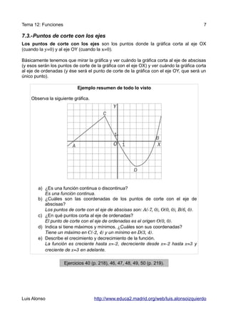 Tema 12: Funciones                                                                        7

7.3.-Puntos de corte con los ejes
Los puntos de corte con los ejes son los puntos donde la gráfica corta al eje OX
(cuando la y=0) y al eje OY (cuando la x=0).

Básicamente tenemos que mirar la gráfica y ver cuándo la gráfica corta al eje de abscisas
(y esos serán los puntos de corte de la gráfica con el eje OX) y ver cuándo la gráfica corta
al eje de ordenadas (y ése será el punto de corte de la gráfica con el eje OY, que será un
único punto).

                           Ejemplo resumen de todo lo visto

    Observa la siguiente gráfica.




        a) ¿Es una función continua o discontinua?
           Es una función continua.
        b) ¿Cuáles son las coordenadas de los puntos de corte con el eje de
           abscisas?
           Los puntos de corte con el eje de abscisas son: A(­7, 0), O(0, 0), B(6, 0).
        c) ¿En qué puntos corta al eje de ordenadas?
           El punto de corte con el eje de ordenadas es el origen O(0, 0).
        d) Indica si tiene máximos y mínimos. ¿Cuáles son sus coordenadas?
           Tiene un máximo en C(­2, 4) y un mínimo en D(3, 4).
        e) Describe el crecimiento y decrecimiento de la función.
           La función es creciente hasta x=­2, decreciente desde x=­2 hasta x=3 y
           creciente de x=3 en adelante.

                     Ejercicios 40 (p. 218), 46, 47, 48, 49, 50 (p. 219).




Luis Alonso                         http://www.educa2.madrid.org/web/luis.alonsoizquierdo
 