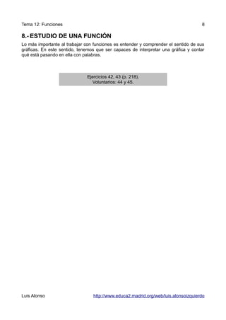 Tema 12: Funciones                                                                  8

8.- ESTUDIO DE UNA FUNCIÓN
Lo más importante al trabajar con funciones es entender y comprender el sentido de sus
gráficas. En este sentido, tenemos que ser capaces de interpretar una gráfica y contar
qué está pasando en ella con palabras.



                              Ejercicios 42, 43 (p. 218).
                                Voluntarios: 44 y 45.




Luis Alonso                      http://www.educa2.madrid.org/web/luis.alonsoizquierdo
 