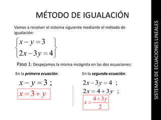 SISTEMAS DE ECUACIONES LINEALES MÉTODO DE IGUALACIÓN Vamos a resolver el sistema siguiente mediante el método de igualación: Paso 1: Despejamos la misma incógnita en las dos ecuaciones: En la primera ecuación: En la segunda ecuación: 