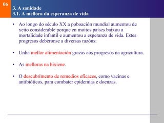 3. A sanidade   3.1.  A mellora da esperanza de vida Ao longo do século XX a poboación mundial aumentou de xeito considerable porque en moitos países baixou a mortalidade infantil e aumentou a esperanza de vida. Estes progresos debéronse a diversas razóns: Unha  mellor alimentación  grazas aos progresos na agricultura. As  melloras na hixiene . O  descubrimento de remedios eficaces , como vacinas e antibióticos, para combater epidemias e doenzas. 06 