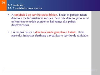 3. A sanidade   3.2.  A sanidade como servizo A  sanidade é un servizo social básico . Todas as persoas teñen dereito a recibir asistencia médica. Pero este dereito, polo xeral, unicamente o poden exercer os habitantes dos países desenvolvidos. En moitos países o  dereito á saúde garánteo o Estado . Unha parte dos impostos destínase a organizar o servizo de sanidade. 06 