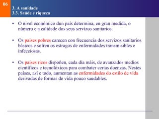 3. A sanidade   3.3.  Sa ú de e riqueza O nivel económico dun país determina, en gran medida, o número e a calidade dos seus servizos sanitarios. Os  países pobres  carecen con frecuencia dos servizos sanitarios básicos e sofren os estragos de enfermidades transmisibles e infecciosas. Os  países ricos  dispoñen, cada día máis, de avanzados medios científicos e tecnolóxicos para combater certas doenzas. Nestes países, así e todo, aumentan as  enfermidades do estilo de vida  derivadas de formas de vida pouco saudables. 06 
