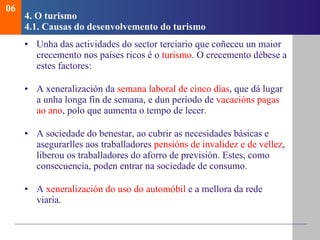 4.  O turismo   4.1.  Causas do desenvolvemento do turismo Unha das actividades do sector terciario que coñeceu un maior crecemento nos países ricos é o  turismo . O crecemento débese a estes factores: A xeneralización da  semana laboral de cinco días , que dá lugar a unha longa fin de semana, e dun período de  vacacións pagas ao ano , polo que aumenta o tempo de lecer. A sociedade do benestar, ao cubrir as necesidades básicas e asegurarlles aos traballadores  pensións de invalidez e de vellez , liberou os traballadores do aforro de previsión. Estes, como consecuencia, poden entrar na sociedade de consumo. A  xeneralización do uso do automóbil  e a mellora da rede viaria. 06 