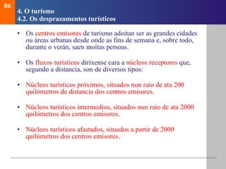 4.  O turismo   4.2.  Os desprazamentos tur ísticos Os  centros emisores  de turismo adoitan ser as grandes cidades ou áreas urbanas desde onde as fins de semana e, sobre todo, durante o verán, saen moitas persoas. Os  fluxos turísticos  diríxense cara a  núcleos receptores  que, segundo a distancia, son de diversos tipos: Núcleos turísticos próximos, situados nun raio de ata 200 quilómetros de distancia dos centros emisores . Núcleos turísticos intermedios, situados nun raio de ata 2000 quilómetros dos centros emisores . Núcleos turísticos afastados, situados a partir de 2000 quilómetros dos centros emisores . 06 