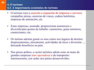 4.  O turismo   4.3.  A importancia econ ómica do turismo O turismo xera a  creación e expansión de empresas e servizos : compañías aéreas, axencias de viaxes, cadeas hoteleiras, empresas de animación, etc . Estas empresas, asemade, proporcionan numerosos e diversificados postos de traballo: camareiros, guías turísticos, comerciantes, etc . Os turistas adoitan gastar os seus cartos nos lugares de destino: desprazamentos, aloxamento, actividades de lecer e diversión…, deixando beneficios no país. Nos países pobres, o sector turístico adoita estar en mans de grandes empresas  tour operadoras   e de transportes internacionais, con sedes nos países desenvolvidos. 06 