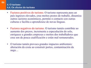 4.  O turismo   4.4.  Os efectos do turismo Factores positivos do turismo.  O turismo representa para un país ingresos elevados, crea moitos postos de traballo, dinamiza outros sectores económicos, permite o contacto con outras culturas e facilita a aprendizaxe de novas linguas. Factores negativos do turismo.  O turismo tamén contribúe ao aumento dos prezos, incrementa a especulación do solo, enriquece a grandes empresas e moitos dos traballadores que crea son de pouca cualificación e están mal remunerados. O turismo tamén provoca grandes impactos ambientais: alteración da costa ao construír portos, contaminación da auga… 06 