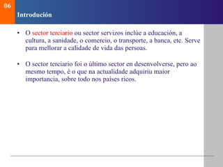 Introduci ón O  sector terciario  ou sector servizos inclúe a educación, a cultura, a sanidade, o comercio, o transporte, a banca, etc. Serve para mellorar a calidade de vida das persoas. O sector terciario foi o último sector en desenvolverse, pero ao mesmo tempo, é o que na actualidade adquiriu maior importancia, sobre todo nos países ricos. 06 