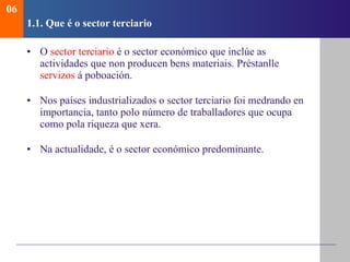 1.1.  Qu e é o sector terciario O  sector terciario  é o sector económico que inclúe as actividades que non producen bens materiais . Préstanlle  servizos  á poboación. Nos países industrializados o sector terciario foi medrando en importancia, tanto polo número de traballadores que ocupa como pola riqueza que xera. Na actualidade, é o sector económico predominante. 06 