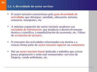 1.2.  A diversidade do sector servizos O sector terciario caracterízase pola  gran diversidade de actividades  que abrangue: sanidade, educación, turismo, comercio, transportes, etc. A máxima expansión do sector terciario acadouse coa  sociedade da información , que produciu o desenvolvemento técnico e científico, a mundialización da economía, etc . Fálase de  revolución do terciario . O conxunto das actividades relacionadas coa técnica e a ciencia forma parte do  sector terciario superior  ou  cuaternario . Hai un  sector terciario banal  dedicado a traballos que esixen pouca preparación e están mal remunerados: servizos de limpeza, venda ambulante, etc. 06 
