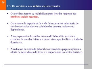 1.3.  Os servizos e os cambios sociais recentes Os servizos tamén se multiplican para lles dar resposta aos  cambios sociais recentes . O aumento da esperanza de vida fai necesarios unha serie de servizos relacionados co coidado das persoas maiores ou dependentes .  A incorporación da muller ao mundo laboral fai urxente a creación de escolas infantís e de servizos que faciliten o traballo doméstico. A redución da xornada laboral e as vacacións pagas explican a oferta de actividades de lecer e a importancia do sector turístico. 06 