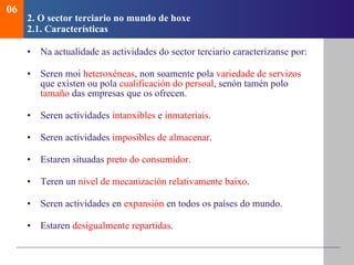 2.  O sector terciario no mundo de hoxe   2.1. Caracter ísticas Na actualidade as actividades do sector terciario caracterízanse por : Seren moi  heteroxéneas , non soamente pola  variedade de servizos  que existen ou pola  cualificación do persoal , senón tamén polo  tamaño  das empresas que os ofrecen. Seren actividades  intanxibles  e  inmateriais . Seren actividades  imposibles de almacenar . Estaren situadas  preto do consumidor . Teren un  nivel de mecanización relativamente baixo . Seren actividades en  expansión  en todos os países do mundo. Estaren  desigualmente repartidas . 06 