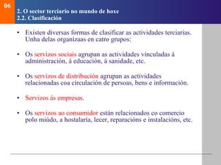 2.  O sector terciario no mundo de hoxe   2.2. Clasificaci ón Existen diversas formas de clasificar as actividades terciarias. Unha delas organízaas en catro grupos: Os  servizos sociais  agrupan as actividades vinculadas á administración, á educación, á sanidade, etc. Os  servizos de distribución  agrupan as actividades relacionadas coa circulación de persoas, bens e información. Servizos ás empresas .  Os  servizos ao consumidor  están relacionados co comercio polo miúdo, a hostalaría, lecer, reparacións e instalacións, etc. 06 