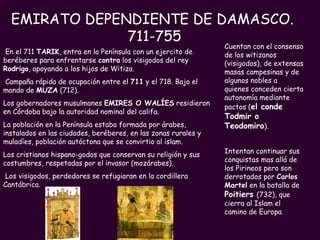EMIRATO DEPENDIENTE DE DAMASCO.  711-755 En el 711  TARIK , entra en la Península con un ejercito de beréberes para enfrentarse  contra  los visigodos del rey  Rodrigo , apoyando a los hijos de Witiza. Campaña rápida de ocupación entre el  711  y el 718. Bajo el mando de  MUZA  (712).  Los gobernadores musulmanes  EMIRES O WALÍES  residieron en Córdoba bajo la autoridad nominal del califa. La población en la Península estaba formada por árabes, instalados en las ciudades, beréberes, en las zonas rurales y muladíes, población autóctona que se convirtio al islam. Los cristianos hispano-godos que conservan su religión y sus costumbres, respetadas por el invasor (mozárabes).  Los visigodos, perdedores se refugiaran en la cordillera Cantábrica.  Cuentan con el consenso de los witizanos (visigodos), de extensas masas campesinas y de algunos nobles a quienes conceden cierta autonomía mediante pactos ( el conde Todmir o Teodomiro ).   Intentan continuar sus conquistas mas allá de los Pirineos pero son derrotados por  Carlos   Martel  en la batalla de  Poitiers   (732), que cierra al Islam el camino de Europa . 