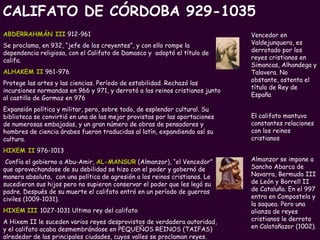 Vencedor en Valdejunquera, es derrotado por los reyes cristianos en Simancas, Alhandega y Talavera. No obstante, ostenta el título de Rey de España   El califato mantuvo constantes relaciones con los reinos cristianos Almanzor se impone a Sancho Abarca de Navarra, Bermudo III de León y Borrell II de Cataluña. En el 997 entra en Compostela y la saquea. Pero una alianza de reyes cristianos le derrota en Calatañazor (1002). ABDERRAHMÁN III  912-961 Se proclama, en 932, “jefe de los creyentes”, y con ello rompe la dependencia religiosa, con el Califato de Damasco y  adoptó el título de califa.  ALHAKEM II  961-976 Protege las artes y las ciencias. Período de estabilidad. Rechazó las incursiones normandas en 966 y 971, y derrotó a los reinos cristianos junto al castillo de Gormaz en 976  Expansión política y militar, pero, sobre todo, de esplendor cultural. Su biblioteca se convirtió en una de las mejor provistas por las aportaciones de numerosas embajadas, y un gran número de obras de pensadores y hombres de ciencia árabes fueron traducidas al latín, expandiendo así su cultura.  HIXEM II  976-1013 Confía el gobierno a Abu-Amir,  AL-MANSUR  (Almanzor), “el Vencedor” que aprovechandose de su debilidad se hizo con el poder y gobernó de manera absoluta,  con una política de agresión a los reinos cristianos. Le sucedieron sus hijos pero no supieron conservar el poder que les legó su padre. Después de su muerte el califato entró en un período de guerras civiles (1009-1031). HIXEM   III   1027-1031 Ultimo rey del califato  A Hixem II le suceden varios reyes desprovistos de verdadera autoridad, y el califato acaba desmembrándose en PEQUEÑOS REINOS (TAIFAS) alrededor de las principales ciudades, cuyos valíes se proclaman reyes. CALIFATO DE CÓRDOBA 929-1035 