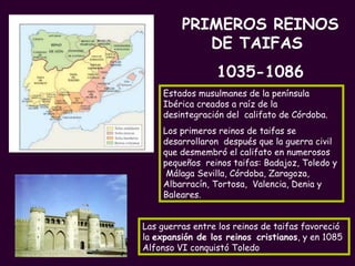 Estados musulmanes de la península Ibérica creados a raíz de la desintegración del  califato de Córdoba. Los primeros reinos de taifas se desarrollaron  después que la guerra civil  que desmembró el califato en numerosos pequeños  reinos taifas: Badajoz, Toledo y  Málaga Sevilla, Córdoba, Zaragoza, Albarracín, Tortosa,  Valencia, Denia y Baleares. Las guerras entre los reinos de taifas favoreció la  expansión de los reinos   cristianos , y en 1085 Alfonso VI conquistó Toledo PRIMEROS REINOS DE TAIFAS  1035-1086 