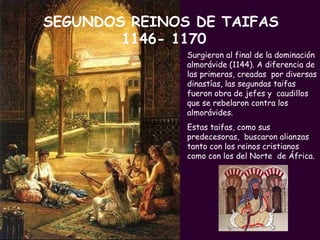 Surgieron al final de la dominación almorávide (1144). A diferencia de las primeras, creadas  por diversas dinastías, las segundas taifas fueron obra de jefes y  caudillos que se rebelaron contra los almorávides.  Estas taifas, como sus predecesoras,  buscaron alianzas tanto con los reinos cristianos como con los del Norte  de África. SEGUNDOS REINOS DE TAIFAS  1146- 1170 