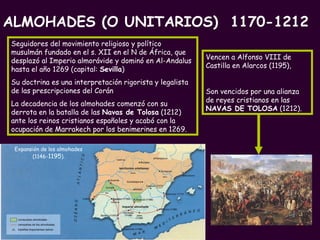 Expansión de los almohades  (1146- 1195 ).   Seguidores del movimiento religioso y político musulmán fundado en el s. XII en el N de África, que desplazó al Imperio almorávide y dominó en Al-Andalus hasta el año 1269 (capital:  Sevilla ) Su doctrina es una interpretación rigorista y legalista de las prescripciones del Corán La decadencia de los almohades comenzó con su derrota en la batalla de las  Navas de Tolosa  (1212) ante los reinos cristianos españoles y acabó con la ocupación de Marrakech por los benimerines en 1269. Vencen a Alfonso VIII de Castilla en Alarcos (1195),   Son vencidos por una alianza de reyes cristianos en las  NAVAS DE TOLOSA  (1212). ALMOHADES (O UNITARIOS)  1170-1212 