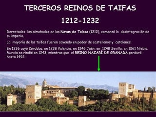TERCEROS REINOS DE TAIFAS 1212-1232 Derrotados  los almohades en las  Navas de Tolosa  (1212), comenzó la  desintegración de su imperio. La  mayoría de las taifas fueron cayendo en poder de castellanos y  catalanes.  En 1236 cayó Córdoba, en 1238 Valencia, en 1246 Jaén, en  1248 Sevilla, en 1261 Niebla. Murcia se rindió en 1243, mientras que  el  REINO NAZARÍ DE GRANADA  perduró hasta 1492. 