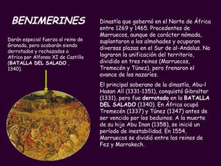 BENIMERINES Dinastía que gobernó en el Norte de África entre 1269 y 1465. Procedentes de Marruecos, aunque de carácter nómada, suplantaron a los almohades y ocuparon diversas plazas en el Sur de al-Andalus. No lograron la unificación del territorio, dividido en tres reinos (Marruecos, Tremecén y Túnez), pero frenaron el avance de los nazaríes.  El principal soberano de la dinastía, Abu-l Hasan Alí (1331-1351), conquistó Gibraltar (1331), pero fue  derrotado  en la  BATALLA DEL SALADO  (1340). En África ocupó Tremecén (1337) y Túnez (1347) antes de ser vencido por los beduinos. A la muerte de su hijo Abu Inan (1358), se inició un período de inestabilidad. En 1554, Marruecos se dividió entre los reinos de Fez y Marrakech. Darán especial fuerza al reino de Granada, pero acabarán siendo derrotados y rechazados a Africa por Alfonso XI de Castilla ( BATALLA DEL SALADO  , 1340).  
