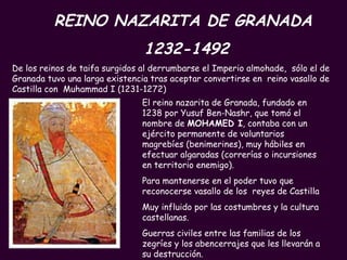 REINO NAZARITA DE GRANADA  1232-1492 El reino nazarita de Granada, fundado en 1238 por Yusuf Ben-Nashr, que tomó el nombre de  MOHAMED I , contaba con un ejército permanente de voluntarios magrebíes (benimerines), muy hábiles en efectuar algaradas (correrías o incursiones en territorio enemigo).  Para mantenerse en el poder tuvo que reconocerse vasallo de los  reyes de Castilla  Muy influido por las costumbres y la cultura castellanas. Guerras civiles entre las familias de los zegríes y los abencerrajes que les llevarán a su destrucción. De los reinos de taifa surgidos al derrumbarse el Imperio almohade,  sólo el de Granada tuvo una larga existencia tras aceptar convertirse en  reino vasallo de Castilla con  Muhammad I (1231-1272) 